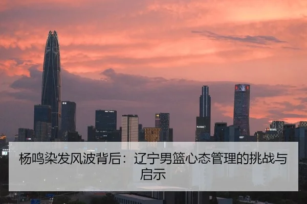 杨鸣染发风波背后：辽宁男篮心态管理的挑战与启示
