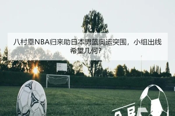 八村塁NBA归来助日本男篮奥运突围，小组出线希望几何？