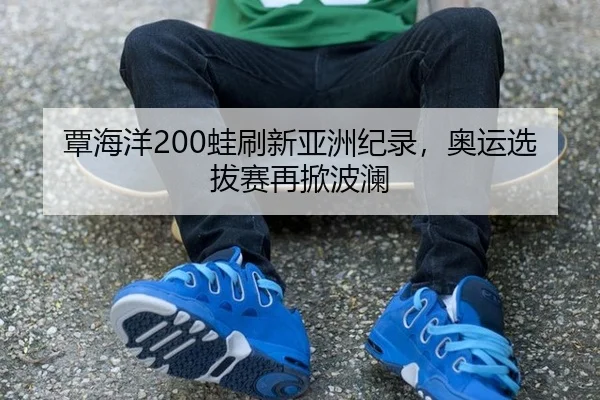覃海洋200蛙刷新亚洲纪录，奥运选拔赛再掀波澜