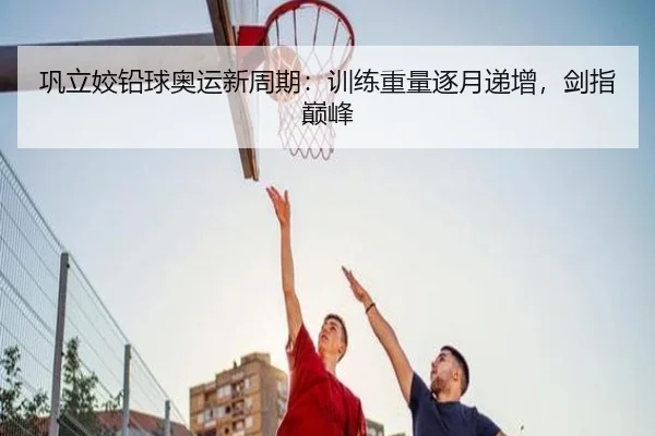 巩立姣铅球奥运新周期：训练重量逐月递增，剑指巅峰