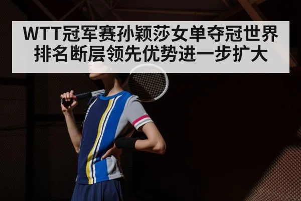 WTT冠军赛孙颖莎女单夺冠世界排名断层领先优势进一步扩大